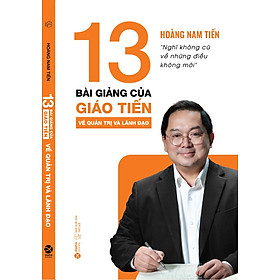 (In màu) 13 BÀI GIẢNG CỦA GIÁO TIẾN VỀ QUẢN TRỊ VÀ LÃNH ĐẠO - Nghĩ không cũ về những điều không mới - Hoàng Nam Tiến - AlphaBooks